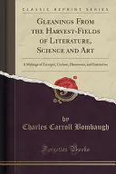Gleanings From the Harvest-Fields of Literature, Science and Art: A Melange of Excerpta, Curious, Humorous, and Instructive (Classic Reprint), Charles Carroll Bombaugh