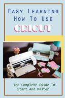 Easy Learning How To Use Cricut: The Complete Guide To Start And Master: Beautiful Projects With Cricut Machine